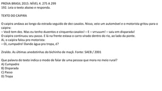 PROVA BRASIL 2015: NÍVEL 4. 275 A 299
192. Leia o texto abaixo e responda.
TEXTO DO CAIPIRA
O caipira andava ao longo da estrada seguido de dez cavalos. Nisso, veio um automóvel e o motorista gritou para o
caipira:
– Você tem dez. Mas eu tenho duzentos e cinquenta cavalos! – E – vrruuum! – saiu em disparada!
O caipira continuou seu passo. E lá na frente estava o carro virado dentro do rio, ao lado da ponte.
Ai, o caipira falou pro motorista:
– Oi, cumpadre! Dando água pra tropa, é?
Ziraldo. As últimas anedotinhas do bichinho de maçã. Fonte: SAEB / 2001
Que palavra do texto indica o modo de falar de uma pessoa que mora no meio rural?
A) Cumpadre
B) Disparada
C) Passo
D) Tropa
 