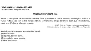 PROVA BRASIL 2015: NÍVEL 4. 275 A 299
193. Leia o texto a seguir e responda.
PRINCESA NENÚFAR ELFO-ELFA
Nasceu já bem pálida, de olhos claros e cabelos loiros, quase brancos. Foi se tornando invisível já na infância e
viveu o resto da vida num castelo mal-assombrado, com fantasmas amigos da família. Dizem que é muito bonita,
mas é bem difícil de se saber se é verdade.
SOUZA, Flávio de. Príncipes e princesas, sapos e lagartos:
Histórias modernas de tempos antigos. Editora FTD, p.16. Fragmento
A opinião das pessoas sobre a princesa é de que ela
(A) é muito bonita.
(B) é pálida, de olhos claros.
(C) tem cabelos quase brancos.
(D) vive num castelo.
 