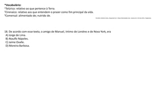 *Vocabulário:
1Telúrico: relativo ao que pertence à Terra.
2Cirenaico: relativo aos que entendem o prazer como fim principal da vida.
3Comensal: alimentado de; nutrido de.
VILLAÇA, Antônio Carlos. Disponível em: <http://sitenotadez.net>. Acesso em: 26 maio 2011. Fragmento.
18. De acordo com esse texto, o amigo de Manuel, íntimo de Londres e de Nova York, era
A) Jorge de Lima.
B) Ataulfo Nápoles.
C) Jaime Ovalle.
D) Moreira Barbosa.
 
