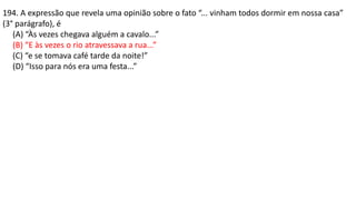 194. A expressão que revela uma opinião sobre o fato “... vinham todos dormir em nossa casa”
(3° parágrafo), é
(A) “Às vezes chegava alguém a cavalo...”
(B) “E às vezes o rio atravessava a rua...”
(C) “e se tomava café tarde da noite!”
(D) “Isso para nós era uma festa...”
 