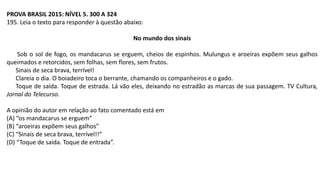 PROVA BRASIL 2015: NÍVEL 5. 300 A 324
195. Leia o texto para responder à questão abaixo:
No mundo dos sinais
Sob o sol de fogo, os mandacarus se erguem, cheios de espinhos. Mulungus e aroeiras expõem seus galhos
queimados e retorcidos, sem folhas, sem flores, sem frutos.
Sinais de seca brava, terrível!
Clareia o dia. O boiadeiro toca o berrante, chamando os companheiros e o gado.
Toque de saída. Toque de estrada. Lá vão eles, deixando no estradão as marcas de sua passagem. TV Cultura,
Jornal do Telecurso.
A opinião do autor em relação ao fato comentado está em
(A) “os mandacarus se erguem”
(B) “aroeiras expõem seus galhos”
(C) “Sinais de seca brava, terrível!!”
(D) “Toque de saída. Toque de entrada”.
 