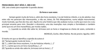 PROVA BRASIL 2017: NÍVEL 5. 300 A 324
196. Leia o texto para responder à questão abaixo:
Os livros e suas vozes
Sempre gostei muito de livros e, além dos livros escolares, li os de histórias infantis, e os de adultos: mas
estes não me pareciam tão interessantes, a não ser, talvez, Os Três Mosqueteiros, numa edição monumental,
muito ilustrada, que fora do meu avô. Aquilo era uma história que não acabava nunca; e acho que esse era o seu
principal encanto para mim. Descobri o dicionário, uma das invenções mais simples e formidáveis e também
achei que era um livro maravilhoso, por muitas razões.
(...) quando eu ainda não sabia ler, brincava com os livros e imaginava-os cheios de vozes, contando o
mundo.
MEIRELES, Cecília. Obra Poética. Rio de janeiro: Aguillar, 1997.
O trecho em que se identifica a opinião da autora é
(A) “Sempre gostei muito de livros...”
(B) “(...) além dos livros escolares, li os de histórias infantis, (...)”
(C) ”(...) achei que era um livro maravilhoso, (...)”
(D) “quando eu ainda não sabia ler, brincava com os livros (...)”
 
