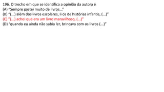 196. O trecho em que se identifica a opinião da autora é
(A) “Sempre gostei muito de livros...”
(B) “(...) além dos livros escolares, li os de histórias infantis, (...)”
(C) ”(...) achei que era um livro maravilhoso, (...)”
(D) “quando eu ainda não sabia ler, brincava com os livros (...)”
 