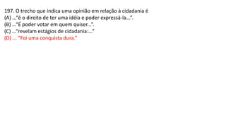 197. O trecho que indica uma opinião em relação à cidadania é
(A) ...“é o direito de ter uma idéia e poder expressá-la...”.
(B) ...“É poder votar em quem quiser...”.
(C) ...“revelam estágios de cidadania:...”
(D) ... “Foi uma conquista dura.”
 