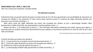 PROVA BRASIL 2017: NÍVEL 5. 300 A 324
198. Leia o texto para responder à questão abaixo:
Há saída para os jovens
O Brasil tem hoje um grande exército de jovens na faixa etária de 15 a 24 anos aguardando uma possibilidade de apresentar ao
mercado de trabalho o seu potencial. O maior drama deste exército juvenil é a ausência de vagas oferecidas àqueles que
procuram o seu primeiro emprego. [...]
Além disso, parte das vagas oferecidas aos jovens são ocupadas por adultos, já que o desemprego também afeta
gravemente os chefes de família, que desesperados, aceitam qualquer coisa. [...]
Apesar de tudo [...], há saídas para os jovens [...]. Por não haver alternativas individuais para todos, apenas para alguns, o
país precisa de um projeto nacional de desenvolvimento que viabilize o crescimento econômico em mais de 5,5% ao ano e por
toda uma década.
Fonte: http://www.estudeonline.net/revisao_detalhe.aspx?cod=259
O trecho do texto que revela uma opinião é
(A) “[...] o país precisa de um projeto nacional de desenvolvimento[...]”
(B) “[...] parte das vagas oferecidas aos jovens são ocupadas por adultos [...]”
(C) “O Brasil tem hoje um grande exército de jovens [...]
(D) “[...] o desemprego também afeta gravemente os chefes de família [...]”
 