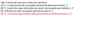 198. O trecho do texto que revela uma opinião é
(A) “[...] o país precisa de um projeto nacional de desenvolvimento[...]”
(B) “[...] parte das vagas oferecidas aos jovens são ocupadas por adultos [...]”
(C) “O Brasil tem hoje um grande exército de jovens [...]
(D) “[...] o desemprego também afeta gravemente os chefes de família [...]”
 
