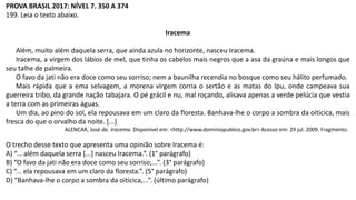 PROVA BRASIL 2017: NÍVEL 7. 350 A 374
199. Leia o texto abaixo.
Iracema
Além, muito além daquela serra, que ainda azula no horizonte, nasceu Iracema.
Iracema, a virgem dos lábios de mel, que tinha os cabelos mais negros que a asa da graúna e mais longos que
seu talhe de palmeira.
O favo da jati não era doce como seu sorriso; nem a baunilha recendia no bosque como seu hálito perfumado.
Mais rápida que a ema selvagem, a morena virgem corria o sertão e as matas do Ipu, onde campeava sua
guerreira tribo, da grande nação tabajara. O pé grácil e nu, mal roçando, alisava apenas a verde pelúcia que vestia
a terra com as primeiras águas.
Um dia, ao pino do sol, ela repousava em um claro da floresta. Banhava-lhe o corpo a sombra da oiticica, mais
fresca do que o orvalho da noite. [...]
ALENCAR, José de. Iracema. Disponível em: <http://www.dominiopublico.gov.br> Acesso em: 29 jul. 2009. Fragmento.
O trecho desse texto que apresenta uma opinião sobre Iracema é:
A) “... além daquela serra [...] nasceu Iracema.”. (1° parágrafo)
B) “O favo da jati não era doce como seu sorriso;...”. (3° parágrafo)
C) “... ela repousava em um claro da floresta.”. (5° parágrafo)
D) “Banhava-lhe o corpo a sombra da oiticica,...”. (último parágrafo)
 