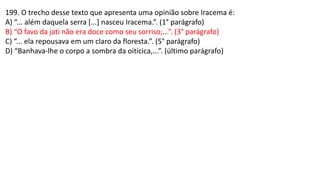 199. O trecho desse texto que apresenta uma opinião sobre Iracema é:
A) “... além daquela serra [...] nasceu Iracema.”. (1° parágrafo)
B) “O favo da jati não era doce como seu sorriso;...”. (3° parágrafo)
C) “... ela repousava em um claro da floresta.”. (5° parágrafo)
D) “Banhava-lhe o corpo a sombra da oiticica,...”. (último parágrafo)
 