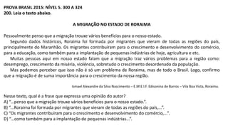 PROVA BRASIL 2015: NÍVEL 5. 300 A 324
200. Leia o texto abaixo.
A MIGRAÇÃO NO ESTADO DE RORAIMA
Pessoalmente penso que a migração trouxe vários benefícios para o nosso estado.
Segundo dados históricos, Roraima foi formada por migrantes que vieram de todas as regiões do país,
principalmente do Maranhão. Os migrantes contribuíram para o crescimento e desenvolvimento do comércio,
para a educação, como também para a implantação de pequenas indústrias de hoje, agricultura e etc.
Muitas pessoas aqui em nosso estado falam que a migração traz vários problemas para a região como:
desemprego, crescimento da miséria, violência, sobretudo o crescimento desordenado da população.
Mas podemos perceber que isso não é só um problema de Roraima, mas de todo o Brasil. Logo, confirmo
que a migração é de suma importância para o crescimento da nossa região.
Ismael Alexandre da Silva Nascimento – E.M.E.I.F. Edisonina de Barros – Vila Boa Vista, Roraima.
Nesse texto, qual é a frase que expressa uma opinião do autor?
A) “...penso que a migração trouxe vários benefícios para o nosso estado.”.
B) “...Roraima foi formada por migrantes que vieram de todas as regiões do país,...”.
C) “Os migrantes contribuíram para o crescimento e desenvolvimento do comércio,...”.
D) “...como também para a implantação de pequenas indústrias...”.
 