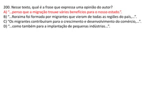 200. Nesse texto, qual é a frase que expressa uma opinião do autor?
A) “...penso que a migração trouxe vários benefícios para o nosso estado.”.
B) “...Roraima foi formada por migrantes que vieram de todas as regiões do país,...”.
C) “Os migrantes contribuíram para o crescimento e desenvolvimento do comércio,...”.
D) “...como também para a implantação de pequenas indústrias...”.
 