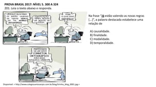 PROVA BRASIL 2017: NÍVEL 5. 300 A 324
201. Leia o texto abaixo e responda.
Na frase “Já estão valendo as novas regras
[...]”, a palavra destacada estabelece uma
relação de
A) causalidade.
B) finalidade.
C) modalidade.
D) temporalidade.
Disponível: < http://www.colegiosantosanjos.com.br/blog/tirinha_blog_0001.jpg.>
 