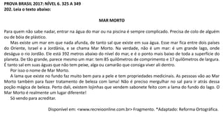 PROVA BRASIL 2017: NÍVEL 6. 325 A 349
202. Leia o texto abaixo:
MAR MORTO
Para quem não sabe nadar, entrar na água do mar ou na piscina é sempre complicado. Precisa de colo de alguém
ou de bóia de plástico.
Mas existe um mar em que nada afunda, de tanto sal que existe em sua água. Esse mar fica entre dois países
do Oriente, Israel e a Jordânia, e se chama Mar Morto. Na verdade, não é um mar: é um grande lago, onde
deságua o rio Jordão. Ele está 392 metros abaixo do nível do mar, e é o ponto mais baixo de toda a superfície do
planeta. De tão grande, parece mesmo um mar: tem 85 quilômetros de comprimento e 17 quilômetros de largura.
É tanto sal em suas águas que não tem peixe, alga ou camarão que consiga viver ali dentro.
Por isso o nome de Mar Morto.
A lama que existe no fundo faz muito bem para a pele e tem propriedades medicinais. As pessoas vão ao Mar
Morto também para fazer tratamento de beleza com lama! Não é preciso mergulhar no sal para ir atrás dessa
poção mágica de beleza. Perto dali, existem lojinhas que vendem sabonete feito com a lama do fundo do lago. O
Mar Morto é realmente um lugar diferente!
Só vendo para acreditar.
Disponível em: <www.recreioonline.com.br> Fragmento. *Adaptado: Reforma Ortográfica.
 