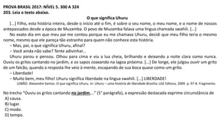 PROVA BRASIL 2017: NÍVEL 5. 300 A 324
203. Leia o texto abaixo.
O que significa Uhuru
[...] Filho, esta história inteira, desde o início até o fim, é sobre o seu nome, o meu nome, e o nome de nossos
antepassados desde a época de Muzamba. O povo de Muzamba falava uma língua chamada swahili. [...]
No exato dia em que meu pai me contou porque eu me chamava Uhuru, decidi que meu filho teria o mesmo
nome, mesmo que ele pareça tão estranho para quem não conhece esta história.
− Mas, pai, o que significa Uhuru, afinal?
− Você ainda não sabe? Tente adivinhar...
Uhuru parou e pensou. Olhou para cima e viu a lua cheia, brilhando e deixando a noite clara como nunca.
Ouviu os grilos cantando no jardim, e os sapos coaxando na lagoa próxima. [...] De longe, ele julgou ouvir um grito
de um falcão, quando a resposta lhe veio à mente, escapando de sua boca quase como um grito.
− Liberdade!
− Muito bem, meu filho! Uhuru significa liberdade na língua swahili. [...] LIBERDADE!
LOBÃO. Alexandre Santos. O que significa Uhuru. In: Uhuru – uma história de liberdade.Brasília: LGE Editora, 2009. p. 97-8. Fragmento.
No trecho “Ouviu os grilos cantando no jardim,...” (5° parágrafo), a expressão destacada exprime circunstância de
A) causa.
B) lugar.
C) modo.
D) tempo.
 