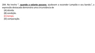 204. No trecho “...quando a volante passava, ajudavam a esconder Lampião e seu bando.”, a
expressão destacada demonstra uma circunstância de
(A) dúvida.
(B) condição.
(C) tempo.
(D) comparação.
 