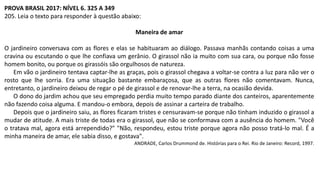 PROVA BRASIL 2017: NÍVEL 6. 325 A 349
205. Leia o texto para responder à questão abaixo:
Maneira de amar
O jardineiro conversava com as flores e elas se habituaram ao diálogo. Passava manhãs contando coisas a uma
cravina ou escutando o que lhe confiava um gerânio. O girassol não ia muito com sua cara, ou porque não fosse
homem bonito, ou porque os girassóis são orgulhosos de natureza.
Em vão o jardineiro tentava captar-lhe as graças, pois o girassol chegava a voltar-se contra a luz para não ver o
rosto que lhe sorria. Era uma situação bastante embaraçosa, que as outras flores não comentavam. Nunca,
entretanto, o jardineiro deixou de regar o pé de girassol e de renovar-lhe a terra, na ocasião devida.
O dono do jardim achou que seu empregado perdia muito tempo parado diante dos canteiros, aparentemente
não fazendo coisa alguma. E mandou-o embora, depois de assinar a carteira de trabalho.
Depois que o jardineiro saiu, as flores ficaram tristes e censuravam-se porque não tinham induzido o girassol a
mudar de atitude. A mais triste de todas era o girassol, que não se conformava com a ausência do homem. "Você
o tratava mal, agora está arrependido?" "Não, respondeu, estou triste porque agora não posso tratá-lo mal. É a
minha maneira de amar, ele sabia disso, e gostava".
ANDRADE, Carlos Drummond de. Histórias para o Rei. Rio de Janeiro: Record, 1997.
 
