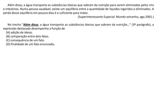 Além disso, a água transporta as substâncias tóxicas que sobram da nutrição para serem eliminadas pelos rins
e intestinos. Numa pessoa saudável, existe um equilíbrio entre a quantidade de líquidos ingeridos e eliminados. A
perda desse equilíbrio em poucos dias é o suficiente para matar.
(Superinteressante Especial: Mundo estranho, ago.2001.)
No trecho “Além disso, a água transporta as substâncias tóxicas que sobram da nutrição...” (3º parágrafo), a
expressão destacada desempenha a função de
(A) adição de ideias.
(B) comparação entre dois fatos.
(C) consequência de um fato.
(D) finalidade de um fato enunciado.
 