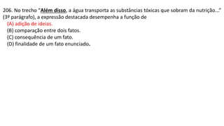 206. No trecho “Além disso, a água transporta as substâncias tóxicas que sobram da nutrição...”
(3º parágrafo), a expressão destacada desempenha a função de
(A) adição de ideias.
(B) comparação entre dois fatos.
(C) consequência de um fato.
(D) finalidade de um fato enunciado.
 
