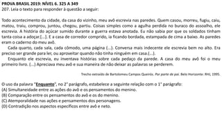 PROVA BRASIL 2019: NÍVEL 6. 325 A 349
207. Leia o texto para responder à questão a seguir:
Todo acontecimento da cidade, da casa do vizinho, meu avô escrevia nas paredes. Quem casou, morreu, fugiu, caiu,
matou, traiu, comprou, juntou, chegou, partiu. Coisas simples como a agulha perdida no buraco do assoalho, ele
escrevia. A história do açúcar sumido durante a guerra estava anotada. Eu não sabia por que os soldados tinham
tanta coisa a adoçar.[...]. E a casa de corredor comprido, ia ficando bordada, estampada de cima a baixo. As paredes
eram o caderno do meu avô.
Cada quarto, cada sala, cada cômodo, uma página (...). Conversa mais indecente ele escrevia bem no alto. Era
preciso ser grande para ler, ou aproveitar quando não tinha ninguém em casa.(...).
Enquanto ele escrevia, eu inventava histórias sobre cada pedaço da parede. A casa do meu avô foi o meu
primeiro livro. (...) Apreciava meu avô e sua maneira de não deixar as palavras se perderem.
Trecho extraído de Bartolomeu Campos Queirós. Por parte de pai. Belo Horizonte: RHJ, 1995.
O uso da palavra “Enquanto”, no 2° parágrafo, estabelece a seguinte relação com o 1° parágrafo:
(A) Simultaneidade entre as ações do avô e os pensamentos do menino.
(B) Comparação entre os pensamentos do avô e os do menino.
(C) Atemporalidade nas ações e pensamentos dos personagens.
(D) Contradição nos aspectos específicos entre avô e neto.
 