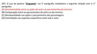 207. O uso da palavra “Enquanto”, no 2° parágrafo, estabelece a seguinte relação com o 1°
parágrafo:
(A) Simultaneidade entre as ações do avô e os pensamentos do menino.
(B) Comparação entre os pensamentos do avô e os do menino.
(C) Atemporalidade nas ações e pensamentos dos personagens.
(D) Contradição nos aspectos específicos entre avô e neto.
 