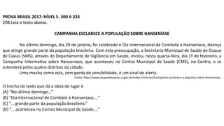 PROVA BRASIL 2017: NÍVEL 5. 300 A 324
208.Leia o texto abaixo.
CAMPANHA ESCLARECE A POPULAÇÃO SOBRE HANSENÍASE
No último domingo, dia 29 de janeiro, foi celebrado o Dia Internacional de Combate à Hanseníase, doença
que atinge grande parte da população brasileira. Com esta preocupação, a Secretaria Municipal de Saúde de Duque
de Caxias (SMS), através do Departamento de Vigilância em Saúde, iniciou, nesta quarta-feira, dia 1º de fevereiro, a
Campanha Informativa sobre Hanseníase, que aconteceu no Centro Municipal de Saúde (CMS), no Centro, e se
estenderá pelos quatro distritos da cidade.
Uma macha como esta, com perda de sensibilidade, é um sinal de alerta.
Fonte: http://www.duquedecaxias.rj.gov.br/index./noticias/Campanha-esclarece-a-populao-sobre-Hanseniase
O trecho do texto que dá a ideia de lugar é
(A) “No último domingo...”
(B) “Dia Internacional de Combate à Hanseníase,...”
(C) “... grande parte da população brasileira.”
(D) “... aconteceu no Centro Municipal de Saúde,...”
 