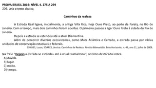 PROVA BRASIL 2019: NÍVEL 4. 275 A 299
209. Leia o texto abaixo.
Caminhos da realeza
A Estrada Real ligava, inicialmente, a antiga Villa Rica, hoje Ouro Preto, ao porto de Paraty, no Rio de
Janeiro. Com o tempo, mais dois caminhos foram abertos. O primeiro passou a ligar Ouro Preto à cidade do Rio de
Janeiro.
Depois a estrada se estendeu até a atual Diamantina.
Além de percorrer diversos ecossistemas, como Mata Atlântica e Cerrado, a estrada passa por várias
unidades de conservação estaduais e federais.
CHAVES, Lucas; SOARES, Jéssica. Caminhos da Realeza. Revista Manuelzão, Belo Horizonte, n. 46, ano 11, julho de 2008.
Na frase “Depois a estrada se estendeu até a atual Diamantina.”, o termo destacado indica
A) dúvida.
B) lugar.
C) modo.
D) tempo.
 