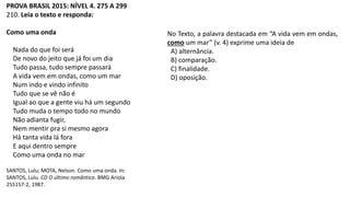 PROVA BRASIL 2015: NÍVEL 4. 275 A 299
210. Leia o texto e responda:
Como uma onda
Nada do que foi será
De novo do jeito que já foi um dia
Tudo passa, tudo sempre passará
A vida vem em ondas, como um mar
Num indo e vindo infinito
Tudo que se vê não é
Igual ao que a gente viu há um segundo
Tudo muda o tempo todo no mundo
Não adianta fugir,
Nem mentir pra si mesmo agora
Há tanta vida lá fora
E aqui dentro sempre
Como uma onda no mar
SANTOS, Lulu; MOTA, Nelson. Como uma onda. In:
SANTOS, Lulu. CD O último romântico. BMG Ariola
255157-2, 1987.
No Texto, a palavra destacada em “A vida vem em ondas,
como um mar” (v. 4) exprime uma ideia de
A) alternância.
B) comparação.
C) finalidade.
D) oposição.
 