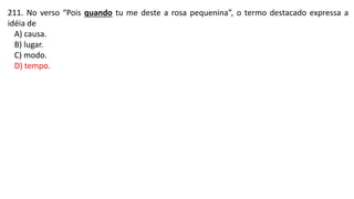 211. No verso “Pois quando tu me deste a rosa pequenina”, o termo destacado expressa a
idéia de
A) causa.
B) lugar.
C) modo.
D) tempo.
 