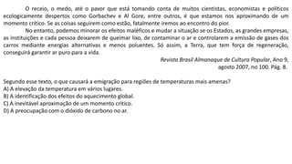 O receio, o medo, até o pavor que está tomando conta de muitos cientistas, economistas e políticos
ecologicamente despertos como Gorbachev e Al Gore, entre outros, é que estamos nos aproximando de um
momento crítico. Se as coisas seguirem como estão, fatalmente iremos ao encontro do pior.
No entanto, podemos minorar os efeitos maléficos e mudar a situação se os Estados, as grandes empresas,
as instituições e cada pessoa deixarem de queimar lixo, de contaminar o ar e controlarem a emissão de gases dos
carros mediante energias alternativas e menos poluentes. Só assim, a Terra, que tem força de regeneração,
conseguirá garantir ar puro para a vida.
Revista Brasil Almanaque de Cultura Popular, Ano 9,
agosto 2007, no 100. Pág. 8.
Segundo esse texto, o que causará a emigração para regiões de temperaturas mais amenas?
A) A elevação da temperatura em vários lugares.
B) A identificação dos efeitos do aquecimento global.
C) A inevitável aproximação de um momento crítico.
D) A preocupação com o dióxido de carbono no ar.
 