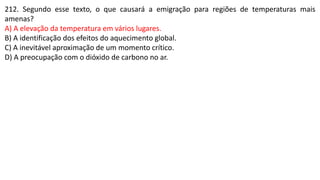 212. Segundo esse texto, o que causará a emigração para regiões de temperaturas mais
amenas?
A) A elevação da temperatura em vários lugares.
B) A identificação dos efeitos do aquecimento global.
C) A inevitável aproximação de um momento crítico.
D) A preocupação com o dióxido de carbono no ar.
 