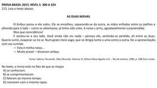 PROVA BRASIL 2015: NÍVEL 5. 300 A 324
213. Leia o texto abaixo.
AS DUAS NOIVAS
O ônibus parou e ela subiu. Ele se encolheu, separando-se da outra, as mãos enfiadas entre os joelhos e
olhando para o lado – como se adiantasse, já tinha sido visto. A noiva s orriu, agradavelmente surpreendida:
Mas que coincidência!
E sentou-se a seu lado. Você ainda não viu nada – pensou ele, sentindo-se perdido, ali entre as duas.
Queria sumir, evaporar-se no ar. Num gesto meio vago, que se dirigia tanto a uma como a outra, fez a apresentação
com voz sumida:
— Esta é minha noiva...
— Muito prazer – disseram ambas.
Fonte: Sabino, Fernando. Obra Reunida. Volume III, Editora Nova Aguilar S.A. – Rio de Janeiro, 1996, p. 148.Com cortes.
No texto, a ironia está no fato de que as moças
A) se conheciam.
B) se cumprimentaram.
C) falaram ao mesmo tempo.
D) noivaram com o mesmo rapaz.
 