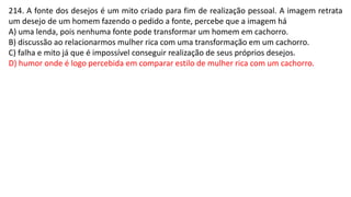 214. A fonte dos desejos é um mito criado para fim de realização pessoal. A imagem retrata
um desejo de um homem fazendo o pedido a fonte, percebe que a imagem há
A) uma lenda, pois nenhuma fonte pode transformar um homem em cachorro.
B) discussão ao relacionarmos mulher rica com uma transformação em um cachorro.
C) falha e mito já que é impossível conseguir realização de seus próprios desejos.
D) humor onde é logo percebida em comparar estilo de mulher rica com um cachorro.
 