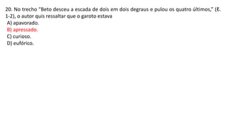 20. No trecho “Beto desceu a escada de dois em dois degraus e pulou os quatro últimos,” (ℓ.
1-2), o autor quis ressaltar que o garoto estava
A) apavorado.
B) apressado.
C) curioso.
D) eufórico.
 