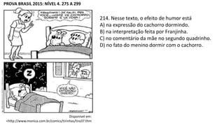 PROVA BRASIL 2015: NÍVEL 4. 275 A 299
Disponível em:
<http://www.monica.com.br/comics/tirinhas/tira37.thm
214. Nesse texto, o efeito de humor está
A) na expressão do cachorro dormindo.
B) na interpretação feita por Franjinha.
C) no comentário da mãe no segundo quadrinho.
D) no fato do menino dormir com o cachorro.
 