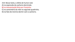214. Nesse texto, o efeito de humor está
A) na expressão do cachorro dormindo.
B) na interpretação feita por Franjinha.
C) no comentário da mãe no segundo quadrinho.
D) no fato do menino dormir com o cachorro.
 