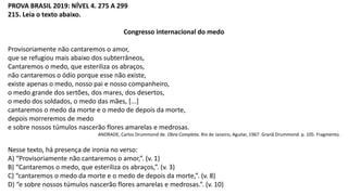 PROVA BRASIL 2019: NÍVEL 4. 275 A 299
215. Leia o texto abaixo.
Congresso internacional do medo
Provisoriamente não cantaremos o amor,
que se refugiou mais abaixo dos subterrâneos,
Cantaremos o medo, que esteriliza os abraços,
não cantaremos o ódio porque esse não existe,
existe apenas o medo, nosso pai e nosso companheiro,
o medo grande dos sertões, dos mares, dos desertos,
o medo dos soldados, o medo das mães, [...]
cantaremos o medo da morte e o medo de depois da morte,
depois morreremos de medo
e sobre nossos túmulos nascerão flores amarelas e medrosas.
ANDRADE, Carlos Drummond de. Obra Completa. Rio de Janeiro, Aguilar, 1967. Granã Drummond. p. 105. Fragmento.
Nesse texto, há presença de ironia no verso:
A) “Provisoriamente não cantaremos o amor,”. (v. 1)
B) “Cantaremos o medo, que esteriliza os abraços,”. (v. 3)
C) “cantaremos o medo da morte e o medo de depois da morte,”. (v. 8)
D) “e sobre nossos túmulos nascerão flores amarelas e medrosas.”. (v. 10)
 