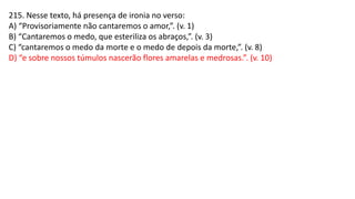 215. Nesse texto, há presença de ironia no verso:
A) “Provisoriamente não cantaremos o amor,”. (v. 1)
B) “Cantaremos o medo, que esteriliza os abraços,”. (v. 3)
C) “cantaremos o medo da morte e o medo de depois da morte,”. (v. 8)
D) “e sobre nossos túmulos nascerão flores amarelas e medrosas.”. (v. 10)
 