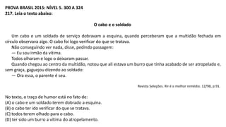 PROVA BRASIL 2015: NÍVEL 5. 300 A 324
217. Leia o texto abaixo:
O cabo e o soldado
Um cabo e um soldado de serviço dobravam a esquina, quando perceberam que a multidão fechada em
círculo observava algo. O cabo foi logo verificar do que se tratava.
Não conseguindo ver nada, disse, pedindo passagem:
— Eu sou irmão da vítima.
Todos olharam e logo o deixaram passar.
Quando chegou ao centro da multidão, notou que ali estava um burro que tinha acabado de ser atropelado e,
sem graça, gaguejou dizendo ao soldado:
— Ora essa, o parente é seu.
Revista Seleções. Rir é o melhor remédio. 12/98, p.91.
No texto, o traço de humor está no fato de:
(A) o cabo e um soldado terem dobrado a esquina.
(B) o cabo ter ido verificar do que se tratava.
(C) todos terem olhado para o cabo.
(D) ter sido um burro a vítima do atropelamento.
 