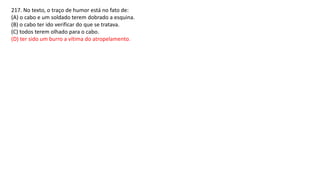217. No texto, o traço de humor está no fato de:
(A) o cabo e um soldado terem dobrado a esquina.
(B) o cabo ter ido verificar do que se tratava.
(C) todos terem olhado para o cabo.
(D) ter sido um burro a vítima do atropelamento.
 