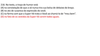 218. No texto, o traço de humor está
(A) na constatação de que a vó nunca tira sua bolsa de debaixo do braço.
(B) no ato de surpresa da expressão do vovô.
(C) na forma com que a Super-Vó trata o Vovô ao chamá-lo de “meu bem”.
(D) no fato de os vestidos da Super-Vó serem todos iguais.
 