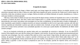 NÍVEL 3. 250 A 274: (PROVA BRASIL 2015).
21. Leia o texto abaixo.
O segredo do enigma
Susy Cleveland acabava de chegar a Water Jewel após uma longa viagem de comboio. Desceu na estação, pousou a sua
volumosa e pesada mala no chão, e olhou em volta. Não havia ninguém por perto, somente ela. Podia ouvir o vento soprar de
mansinho, vindo dos corredores escuros e antigos. Retirou do bolso um bilhete dobrado em quatro, desdobrou-o, e releu a
carta que recebera a semana passada:
“Olá Susy. Como estás? A última vez que nos vimos já foi há algum tempo, lembras-te? Ajudaste-me a mim e à vila inteira
a resolver o mistério da fonte. Pois bem, tenho outro enigma para ti: o conde Lawrence foi-se embora da vila, por motivo
desconhecido, sem avisar, mas deixou uma mensagem em sua casa, na biblioteca, em que fala sobre a ilusão e imaginação. E,
mais importante, quem decifrar o enigma encontra um tesouro escondido na vila! Eu sei o que estás a pensar, este sítio tem
imensos segredos por desvendar e parece que cada vez existem mais. Contudo, sei que não és capaz de recusar um desafio
como este e muito menos controlar a tua curiosidade apurada. És a única que o pode decifrar. Os habitantes de Water Jewel
contam contigo!”
Tio Greg.
Susy já era bastante conhecida por aqueles lados pela sua capacidade de raciocínio e dedução. O seu tio admirava-a
imenso, tinha orgulho nela, pois não lhe restava mais ninguém, vivia sozinho. Os pais de Susy viajavam permanentemente por
causa dos seus empregos, mas nem a própria filha sabia ao certo o que faziam. Greg insistia, de cada vez que a sobrinha o
visitava, de gracejar “Lá andam eles a espiar e prender criminosos por esse mundo afora! Onde estão desta vez?” e de
seguida dava uma gargalhada. Estava convencido de que eram espiões. Susy adorava-o, e por essa razão prontificou-se logo a
partir. Voltou a guardar a carta no bolso e preparava-se para sair da estação, quando de repente sentiu uma tontura e
desmaiou. [...]
BOLTON, Jeff. Disponível em: <http://aninhacontos.wordpress.com>. Acesso em: 7 jun. 2011. Fragmento.
 