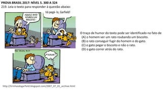 PROVA BRASIL 2017: NÍVEL 5. 300 A 324
219. Leia o texto para responder à questão abaixo:
http://tirinhasdogarfield.blogspot.com/2007_07_01_archive.html
O traço de humor do texto pode ser identificado no fato de
(A) o homem ver um rato roubando um biscoito.
(B) o rato conseguir fugir do homem e do gato.
(C) o gato pegar o biscoito e não o rato.
(D) o gato correr atrás do rato.
 