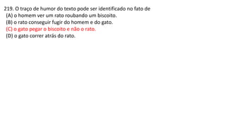219. O traço de humor do texto pode ser identificado no fato de
(A) o homem ver um rato roubando um biscoito.
(B) o rato conseguir fugir do homem e do gato.
(C) o gato pegar o biscoito e não o rato.
(D) o gato correr atrás do rato.
 