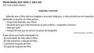 PROVA BRASIL 2019: NÍVEL 5. 300 A 324
221. Leia o texto abaixo.
Juquinha, o terrível
Sabendo que o filho não era chegado a assuntos religiosos, a mãe estranha ao ver Juquinha
ajoelhado no quarto, de mãos postas.
– O que está fazendo, meu filho?
– Rezando para que o Rio Amazonas vá para a Bahia – responde o menino.
– Mas por quê?
– Porque foi isso que eu escrevi na prova de Geografia.
Almanaque Brasil, maio 2001.
O que torna esse texto engraçado é a
A) curiosidade da mãe sobre o filho.
B) mãe estranhar a atitude do filho.
C) primeira resposta do filho.
D) segunda resposta do filho.
 