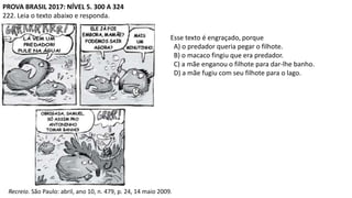 PROVA BRASIL 2017: NÍVEL 5. 300 A 324
222. Leia o texto abaixo e responda.
Recreio. São Paulo: abril, ano 10, n. 479, p. 24, 14 maio 2009.
Esse texto é engraçado, porque
A) o predador queria pegar o filhote.
B) o macaco fingiu que era predador.
C) a mãe enganou o filhote para dar-lhe banho.
D) a mãe fugiu com seu filhote para o lago.
 