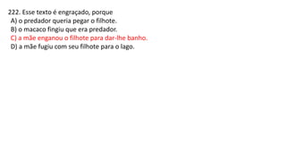 222. Esse texto é engraçado, porque
A) o predador queria pegar o filhote.
B) o macaco fingiu que era predador.
C) a mãe enganou o filhote para dar-lhe banho.
D) a mãe fugiu com seu filhote para o lago.
 