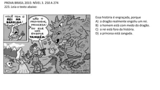 PROVA BRASIL 2015: NÍVEL 3. 250 A 274
223. Leia o texto abaixo:
Essa história é engraçada, porque
A) o dragão realmente engoliu um rei.
B) o homem está com medo do dragão.
C) o rei está fora da história.
D) a princesa está zangada.
 