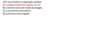223. Essa história é engraçada, porque
A) o dragão realmente engoliu um rei.
B) o homem está com medo do dragão.
C) o rei está fora da história.
D) a princesa está zangada.
 