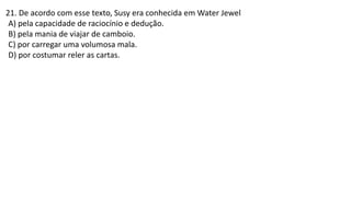21. De acordo com esse texto, Susy era conhecida em Water Jewel
A) pela capacidade de raciocínio e dedução.
B) pela mania de viajar de camboio.
C) por carregar uma volumosa mala.
D) por costumar reler as cartas.
 