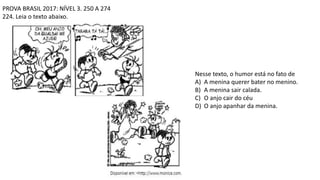 PROVA BRASIL 2017: NÍVEL 3. 250 A 274
224. Leia o texto abaixo.
Nesse texto, o humor está no fato de
A) A menina querer bater no menino.
B) A menina sair calada.
C) O anjo cair do céu
D) O anjo apanhar da menina.
 