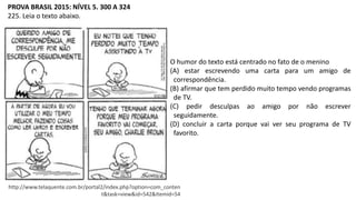 PROVA BRASIL 2015: NÍVEL 5. 300 A 324
225. Leia o texto abaixo.
http://www.telaquente.com.br/portal2/index.php?option=com_conten
t&task=view&id=542&Itemid=54
O humor do texto está centrado no fato de o menino
(A) estar escrevendo uma carta para um amigo de
correspondência.
(B) afirmar que tem perdido muito tempo vendo programas
de TV.
(C) pedir desculpas ao amigo por não escrever
seguidamente.
(D) concluir a carta porque vai ver seu programa de TV
favorito.
 